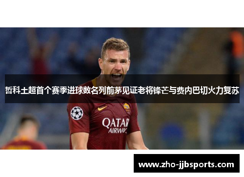 哲科土超首个赛季进球数名列前茅见证老将锋芒与费内巴切火力复苏 哲科土超首个赛季进球数名列前茅见证老将锋芒与费内巴切火力复苏