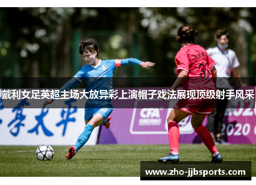 戴利女足英超主场大放异彩上演帽子戏法展现顶级射手风采